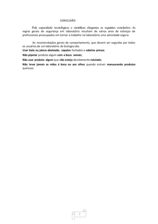 7
CONCLUSÃO
Pela capacidade tecnológicas e cientificas chegamos as seguintes conclusões: As
regras gerais de segurança em laboratório resultam de vários anos de esforços de
profissionais preocupados em tornar o trabalho no laboratório uma actividade segura.
As recomendações gerais de comportamento, que devem ser seguidas por todos
os usuários de um laboratório de biologia são:
Usar bata ou jaleco abotoado, sapatos fechados e cabelos presos.
Não pipetar produto algum com a boca. Jamais;
Não usar produto algum que não esteja devidamente rotulado;
Não levar jamais as mãos à boca ou aos olhos quando estiver manuseando produtos
químicos
 