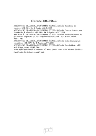 8
Referências Bibliográficas
ASSOCIAÇÃO BRASILEIRA DE NORMAS TÉCNICAS (Brasil). Iluminância de
interiores: NBR 5413. Rio de Janeiro: ABNT, 1992.
ASSOCIAÇÃO BRASILEIRA DE NORMAS TÉCNICAS (Brasil). Emprego de cores para
identificação de tubulações: NBR 6493. Rio de Janeiro: ABNT, 1994.
ASSOCIAÇÃO BRASILEIRA DE NORMAS TÉCNICAS (Brasil). Instalações internas de
gás liquefeito de petróleo (GLP) – Projecto e execução: NBR 13932. Rio de Janeiro:
ABNT, 1997.
ASSOCIAÇÃO BRASILEIRA DE NORMAS TÉCNICAS (Brasil). Saídas de emergência
em edifícios: NBR 9077. Rio de Janeiro: ABNT, 2001.
ASSOCIAÇÃO BRASILEIRA DE NORMAS TÉCNICAS (Brasil). Acessibilidade: NBR
9050. Rio de Janeiro: ABNT, 2004.
ASSOCIAÇÃO BRASILEIRA DE NORMAS TÉCNICAS (Brasil). NBR 10004. Resíduos Sólidos –
Classificação. Rio de Janeiro: ABNT, 2004.
 