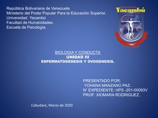 República Bolivariana de Venezuela
Ministerio del Poder Popular Para la Educación Superior.
Universidad Yacambú
Facultad de Humanidades.
Escuela de Psicología.
BIOLOGIA Y CONDUCTA
UNIDAD III
ESPERMATOGENESIS Y OVOGENESIS.
PRESENTADO POR:
YOHANA MANZANO PAZ.
N° EXPEDIENTE: HPS -201-00093V
PROF: XIOMARA RODRIGUEZ.
Cabudare, Marzo de 2020
 