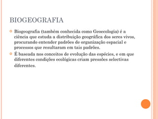 BIOGEOGRAFIA Biogeografia (também conhecida como Geoecologia) é a ciência que estuda a distribuição geográfica dos seres vivos, procurando entender padrões de organização espacial e processos que resultaram em tais padrões.  É baseada nos conceitos de evolução das espécies, e em que diferentes condições ecológicas criam pressões selectivas diferentes.   