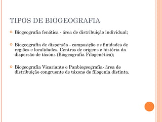 TIPOS DE BIOGEOGRAFIA Biogeografia fenótica - área de distribuição individual; Biogeografia de dispersão - composição e afinidades de regiões e localidades. Centros de origens e história da dispersão de táxons (Biogeografia Filogenética); Biogeografia Vicariante e Panbiogeografia- área de distribuição congruente de táxons de filogenia distinta. 
