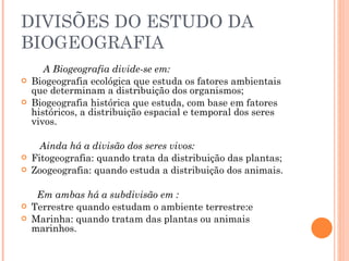 DIVISÕES DO ESTUDO DA BIOGEOGRAFIA          A Biogeografia divide-se em:  Biogeografia ecológica que estuda os fatores ambientais que determinam a distribuição dos organismos;  Biogeografia histórica que estuda, com base em fatores históricos, a distribuição espacial e temporal dos seres vivos.   Ainda há a divisão dos seres vivos: Fitogeografia: quando trata da distribuição das plantas;  Zoogeografia: quando estuda a distribuição dos animais. Em ambas há a subdivisão em :   Terrestre quando estudam o ambiente terrestre:e  Marinha: quando tratam das plantas ou animais marinhos.         