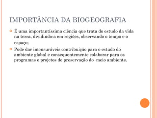 IMPORTÂNCIA DA BIOGEOGRAFIA É uma importantíssima ciência que trata do estudo da vida na terra, dividindo-a em regiões, observando o tempo e o espaço;   Pode dar imensuráveis contribuição para o estudo do ambiente global e consequentemente colaborar para os programas e projetos de preservação do  meio ambiente. 