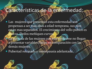 Características de la enfermedad:
 Las mujeres que presentan esta enfermedad son
propensas a ser mas altas a edad temprana, sus ojos
están mas separados. El crecimiento del vello púbico es
precoz. Dedos meñiques curvos
 La mayoría de las mujeres con este síndrome no llegan
a presentar variables físicas en comparación con las
demás mujeres.
 Pubertad retrasada y menopausia adelantada.
 