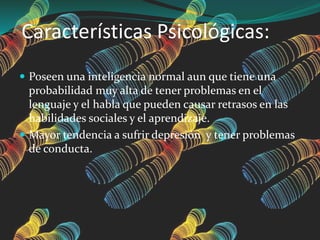 Características Psicológicas:
 Poseen una inteligencia normal aun que tiene una
probabilidad muy alta de tener problemas en el
lenguaje y el habla que pueden causar retrasos en las
habilidades sociales y el aprendizaje.
 Mayor tendencia a sufrir depresión y tener problemas
de conducta.
 