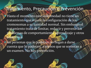 Tratamiento, Precaución o Prevención
 Hasta el momento esta enfermedad no tiene un
tratamiento que repare la configuración de los
cromosomas a su cantidad normal. Sin embargo el
tratamiento trata de limitar, reducir y prevenir los
problemas de comportamiento, aprendizaje y otros
trastornos.
 las personas que lo padecen no llegan a darse
cuenta que lo padecen, a menos que se sometan a
un examen. No hay prevención.
 
