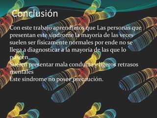Conclusión
Con este trabajo aprendimos que Las personas que
presentan este síndrome la mayoría de las veces
suelen ser físicamente normales por ende no se
llega a diagnosticar a la mayoría de las que lo
poseen.
Suelen presentar mala conducta y ligeros retrasos
mentales
Este síndrome no posee precaución.
 