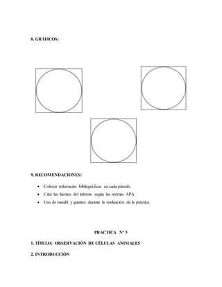 8. GRÁFICOS:
9. RECOMENDACIONES:
 Colocar referencias bibliográficas en cada párrafo.
 Citar las fuentes del informe según las normas APA.
 Uso de mandil y guantes durante la realización de la práctica.
PRACTICA N° 5
1. TÍTULO: OBSERVACIÓN DE CÉLULAS ANIMALES
2. INTRODUCCIÓN
 