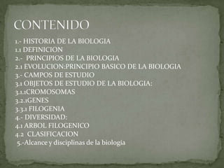 1.- HISTORIA DE LA BIOLOGIA 1.1 DEFINICION 2.-  PRINCIPIOS DE LA BIOLOGIA 2.1 EVOLUCION:PRINCIPIO BASICO DE LA BIOLOGIA 3.- CAMPOS DE ESTUDIO 3.1 OBJETOS DE ESTUDIO DE LA BIOLOGIA: 3.1.1CROMOSOMAS3.2.1GENES 3.3.1 FILOGENIA 4.- DIVERSIDAD: 4.1 ARBOL FILOGENICO 4.2  CLASIFICACION  5.-Alcance y disciplinas de la biologíaCONTENIDO