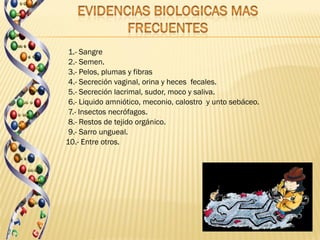 1.- Sangre
 2.- Semen.
 3.- Pelos, plumas y fibras
 4.- Secreción vaginal, orina y heces fecales.
 5.- Secreción lacrimal, sudor, moco y saliva.
 6.- Liquido amniótico, meconio, calostro y unto sebáceo.
 7.- Insectos necrófagos.
 8.- Restos de tejido orgánico.
 9.- Sarro ungueal.
10.- Entre otros.
 