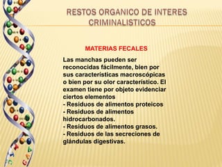 MATERIAS FECALES
Las manchas pueden ser
reconocidas fácilmente, bien por
sus características macroscópicas
o bien por su olor característico. El
examen tiene por objeto evidenciar
ciertos elementos
- Residuos de alimentos proteicos
- Residuos de alimentos
hidrocarbonados.
- Residuos de alimentos grasos.
- Residuos de las secreciones de
glándulas digestivas.
 