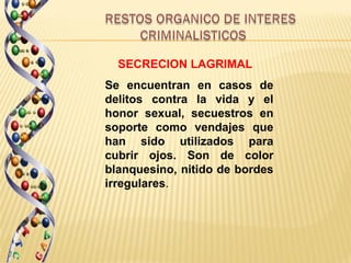 SECRECION LAGRIMAL
Se encuentran en casos de
delitos contra la vida y el
honor sexual, secuestros en
soporte como vendajes que
han sido utilizados para
cubrir ojos. Son de color
blanquesino, nitido de bordes
irregulares.
 