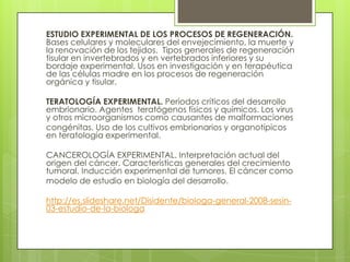ESTUDIO EXPERIMENTAL DE LOS PROCESOS DE REGENERACIÓN.
Bases celulares y moleculares del envejecimiento, la muerte y
la renovación de los tejidos. Tipos generales de regeneración
tisular en invertebrados y en vertebrados inferiores y su
bordaje experimental. Usos en investigación y en terapéutica
de las células madre en los procesos de regeneración
orgánica y tisular.

TERATOLOGÍA EXPERIMENTAL. Períodos críticos del desarrollo
embrionario. Agentes teratógenos físicos y químicos. Los virus
y otros microorganismos como causantes de malformaciones
congénitas. Uso de los cultivos embrionarios y organotípicos
en teratología experimental.

CANCEROLOGÍA EXPERIMENTAL. Interpretación actual del
origen del cáncer. Características generales del crecimiento
tumoral. Inducción experimental de tumores. El cáncer como
modelo de estudio en biología del desarrollo.

http://es.slideshare.net/Disidente/biologa-general-2008-sesin-
03-estudio-de-la-biologa
 