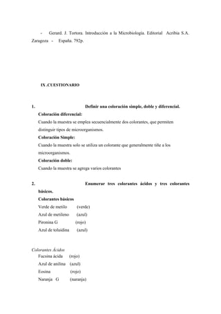 - Gerard. J. Tortora. Introducción a la Microbiología. Editorial Acribia S.A.
Zaragoza - España. 792p.
IX .CUESTIONARIO
1. Definir una coloración simple, doble y diferencial.
Coloración diferencial:
Cuando la muestra se emplea secuencialmente dos colorantes, que permiten
distinguir tipos de microorganismos.
Coloración Simple:
Cuando la muestra solo se utiliza un colorante que generalmente tiñe a los
microorganismos.
Coloración doble:
Cuando la muestra se agrega varios colorantes
2. Enumerar tres colorantes ácidos y tres colorantes
básicos.
Colorantes básicos
Verde de metilo (verde)
Azul de metileno (azul)
Pironina G (rojo)
Azul de toluidina (azul)
Colorantes Ácidos
Fucsina ácida (rojo)
Azul de anilina (azul)
Eosina (rojo)
Naranja G (naranja)
 