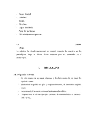 - Sarro dental
- Alcohol
- Lugol
- Mechero
- Agua destilada
Azul de metileno
- Microscopio compuesto
4.2. Metod
ología
La práctica fue visual-experimental, se empezó poniendo las muestras en los
portaobjetos, luego se tiñeron dichas muestras para ser observadas en el
microscopio.
I. RESULTADOS
.
5.1. Preparado en fresco
- En este proceso se uso agua estancada o de charco para ello se siguió los
siguientes pasos:
- Se saco con un gotero una gota y se puso la muestra, en una lamina de porta
objeto.
- Luego se cubrió la muestra con una lamina de cubre objeto.
- Luego se llevo al microscopio para observar, de manera directa, se observo a
10X y a 40X,
 