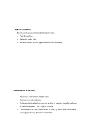 b) Coloración Doble
Se usa dos clases de colorantes (Coloración Gram).
- Azul de metileno.
- Saframina (color rojo).
- Se usa la misma muestra y procedimiento que el anterior
c). Observación de bacterias
- Aquí se usa sarro dental (estreptococos)
- Se usa el colorante saframina
- En la muestra llevada al microscopio se observa bacterias pequeñas en forma
de cadenas alargadas con el objetivo de 40x.
- Con el objetivo de 100x usamos aceite de cedro y observamos las bacterias
con mayor claridad y de tamaño claramente.
 