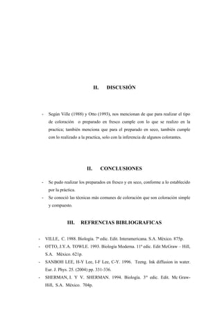 II. DISCUSIÓN
- Según Ville (1988) y Otto (1993), nos mencionan de que para realizar el tipo
de coloración o preparado en fresco cumple con lo que se realizo en la
practica; también menciona que para el preparado en seco, también cumple
con lo realizado a la practica, solo con la inferencia de algunos colorantes.
II. CONCLUSIONES
- Se pudo realizar los preparados en fresco y en seco, conforme a lo establecido
por la práctica.
- Se conoció las técnicas más comunes de coloración que son coloración simple
y compuesto.
III. REFRENCIAS BIBLIOGRAFICAS
- VILLE, C. 1988. Biología. 7ª edic. Edit. Interamericana. S.A. México. 875p.
- OTTO, J.Y.A. TOWLE. 1993. Biología Moderna. 11ª edic. Edit McGraw – Hill,
S.A. México. 621p.
- SANBOH LEE, H-Y Lee, I-F Lee, C-Y. 1996. Teeng. Ink diffusion in water.
Eur. J. Phys. 25. (2004) pp. 331-336.
- SHERMAN, I. Y V. SHERMAN. 1994. Biología. 3ra
edic. Edit. Mc Graw-
Hill, S.A. México. 704p.
 
