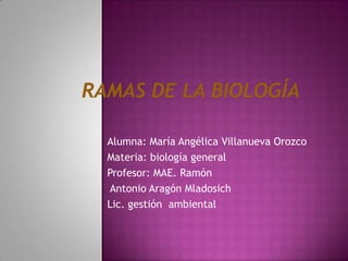 Ramas de la biología Alumna: María Angélica Villanueva Orozco Materia: biología general Profesor: MAE. Ramón  Antonio Aragón Mladosich Lic. gestión  ambiental 