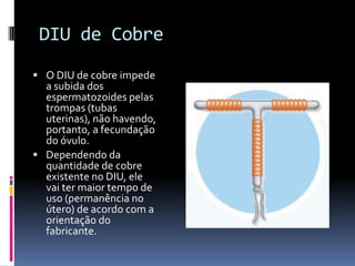 DIU de Cobre
 O DIU de cobre impede
  a subida dos
  espermatozoides pelas
  trompas (tubas
  uterinas), não havendo,
  portanto, a fecundação
  do óvulo.
 Dependendo da
  quantidade de cobre
  existente no DIU, ele
  vai ter maior tempo de
  uso (permanência no
  útero) de acordo com a
  orientação do
  fabricante.
 