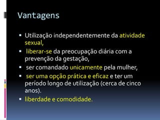 Vantagens

 Utilização independentemente da atividade
    sexual,
    liberar-se da preocupação diária com a
    prevenção da gestação,
    ser comandado unicamente pela mulher,
    ser uma opção prática e eficaz e ter um
    período longo de utilização (cerca de cinco
    anos).
   liberdade e comodidade.
 