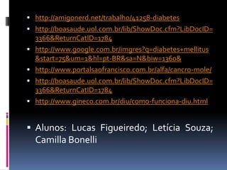  http://amigonerd.net/trabalho/41258-diabetes
 http://boasaude.uol.com.br/lib/ShowDoc.cfm?LibDocID=
    3366&ReturnCatID=1784
   http://www.google.com.br/imgres?q=diabetes+mellitus
    &start=75&um=1&hl=pt-BR&sa=N&biw=1360&
   http://www.portalsaofrancisco.com.br/alfa/cancro-mole/
   http://boasaude.uol.com.br/lib/ShowDoc.cfm?LibDocID=
    3366&ReturnCatID=1784
   http://www.gineco.com.br/diu/como-funciona-diu.html


 Alunos: Lucas Figueiredo; Letícia Souza;
    Camilla Bonelli
 