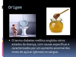 Origem




 O termo diabetes mellitus engloba vários
  estados da doença, com causas específicas e
  caracterizados por um aumento anormal dos
  níveis de açúcar (glicose) no sangue.
 