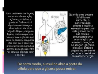 Uma pessoa normal ingere,
                                           Quando uma pessoa
   com a sua alimentação,                        diabética se
     açúcares, proteínas e                       alimenta, o
   gorduras. O alimento é                       pâncreas não
   digerido no estômago e                     produz a insulina
    absorvido no intestino                  necessária para que
 delgado. Depois, chega ao                    esta glicose entre
 fígado, onde uma parte se                       nas células,
transforma em glicose, que                    provocando uma
entra na corrente sanguínea                    acumulação ou
  e faz com que o pâncreas                   aumento de açúcar
produza insulina. A insulina                no sangue (glicemia
permite que a glicose entre                   elevada). Então o
 nas células e produza calor
                                            organismo consome
          e energia.
                                            gorduras e proteínas
                                             para obter energia.

           De certo modo, a insulina abre a porta da
           célula para que a glicose possa entrar.
 