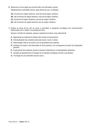 6. Seleccione a única opção que permite obter uma afirmação correcta.
Relativamente à actividade sísmica, pode afirmar-se que, na Islândia,...
(A) há sismos de origem tectónica, mas não há de origem vulcânica.
(B) não há sismos de origem tectónica, mas há de origem vulcânica.
(C) há sismos de origem tectónica e sismos de origem vulcânica.
(D) não há sismos de origem tectónica nem de origem vulcânica.
7. Ordene as letras de A a G, de modo a reconstituir a sequência cronológica dos acontecimentos
relacionados com a origem e a evolução da Terra.
Escreva, na folha de respostas, apenas a sequência de letras. Inicie pela letra A.
A. Aglutinação de materiais da nébula solar, devida à força gravítica.
B. Individualização das unidades estruturais crosta, manto e núcleo.
C. Diferenciação interna, de acordo com as densidades dos materiais.
D. Aumento da massa e das dimensões da Terra primitiva, com consequente aumento da compressão
gravítica.
E. Fusão parcial dos materiais, devido a impactos meteoríticos e à desintegração radioactiva.
F. Acreção de planetesimais e formação de um planeta homogéneo de ferro e de silicatos.
G. Formação de uma atmosfera rica em ozono.
Prova 702.V1 • Página 10/ 16
 