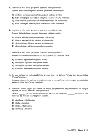 Prova 702.V1 • Página 3/ 16
1. Seleccione a única opção que permite obter uma afirmação correcta.
O granito é uma rocha magmática intrusiva, proveniente de um magma…
(A) com baixo teor de gases dissolvidos, expelido ao longo de riftes.
(B) fluido, formado pela subdução de uma placa oceânica sob uma continental.
(C) pobre em sílica, que individualiza lentamente minerais em profundidade.
(D) ácido, com origem na fusão parcial de rochas da crosta continental.
2. Seleccione a única opção que permite obter uma afirmação correcta.
O granito da Castanheira e o granito da serra da Freita apresentam…
(A) diferente textura e diferente composição mineralógica.
(B) diferente textura e idêntica composição mineralógica.
(C) idêntica textura e diferente composição mineralógica.
(D) idêntica textura e idêntica composição mineralógica.
3. Seleccione a única opção que permite obter uma afirmação correcta.
A redução da pressão litostática sobre um maciço granítico pode causar a sua…
(A) expansão e a posterior formação de dobras.
(B) contracção e a posterior formação de dobras.
(C) contracção e a posterior formação de diaclases.
(D) expansão e a posterior formação de diaclases.
4. Um caso particular de meteorização física é o que ocorre no Norte de Portugal, com as conhecidas
«Pedras Parideiras».
Explique em que medida as fortes amplitudes térmicas da serra da Freita contribuem para a expulsão dos
nódulos biotíticos das «Pedras Parideiras».
5. Seleccione a única opção que contém os termos que preenchem, sequencialmente, os espaços
seguintes, de modo a obter uma afirmação correcta.
A textura _______ do xisto metamórfico traduz a influência de uma tensão _______, responsável pela
disposição dos minerais segundo planos paralelos.
(A) não foliada ... não litostática
(B) foliada ... litostática
(C) foliada ... não litostática
(D) não foliada ... litostática
 