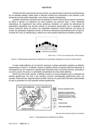 Prova 702.V1 • Página 8/ 16
GRUPO III
A história da Terra está escrita nas suas rochas, as quais fornecem indícios de acontecimentos
de um passado distante, pistas sobre a natureza mutável dos continentes e dos oceanos e das
estruturas que lhes estão associadas, como ilhas e cadeias montanhosas.
A cadeia montanhosa submarina que se estende do oceano Árctico até ao extremo meridional
de África é apenas um segmento da crista oceânica que percorre toda a Terra. Medições
sistemáticas do magnetismo das rochas oceânicas revelaram um padrão de alternância de
polaridades magnéticas que permitiu estudar os processos relacionados com a expansão dos
fundos oceânicos: faixas de rochas com polaridade magnética normal alternam com faixas de
rochas com polaridade magnética inversa, conforme se representa esquematicamente na Figura 6.
As letras X, Y e Z, na referida figura, referem-se a três secções diferentes da litosfera oceânica.
Wyllie, Peter J., A Terra. Nova Geologia Global, 1995 (adaptado)
Figura 6 – Representação esquemática da alternância de polaridades magnéticas de rochas na crista oceânica.
A crista médio-atlântica sai do domínio submerso e atinge expressão subaérea na Islândia,
representada na Figura 7. A Islândia, situada no Atlântico Norte, em placas tectónicas diferentes, é
consequência de um vulcanismo causado pela interacção entre uma pluma térmica, associada a
um ponto quente (hot spot), e a actividade característica da crista médio-atlântica.
Sendo uma ilha muito recente, a Islândia constitui um local privilegiado para a realização de
estudos geotérmicos. Por todo o seu território, ocorrem manifestações geotérmicas como, por
exemplo, fontes termais. Segundo dados de 2006, mais de um quarto (26%) de toda a electricidade
do país é produzida em cinco grandes centrais geotérmicas.
http://www.redes-cepalcala.org/ciencias (adaptado)
Figura 7 – Mapa geotectónico simplificado da Islândia.
 
