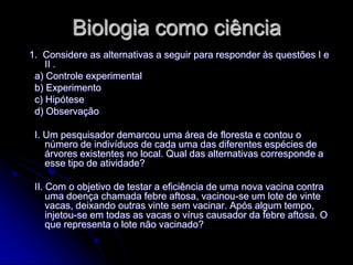 Biologia como ciência
1. Considere as alternativas a seguir para responder às questões I e
    II .
 a) Controle experimental
 b) Experimento
 c) Hipótese
 d) Observação

 I. Um pesquisador demarcou uma área de floresta e contou o
    número de indivíduos de cada uma das diferentes espécies de
    árvores existentes no local. Qual das alternativas corresponde a
    esse tipo de atividade?

 II. Com o objetivo de testar a eficiência de uma nova vacina contra
     uma doença chamada febre aftosa, vacinou-se um lote de vinte
     vacas, deixando outras vinte sem vacinar. Após algum tempo,
     injetou-se em todas as vacas o vírus causador da febre aftosa. O
     que representa o lote não vacinado?
 
