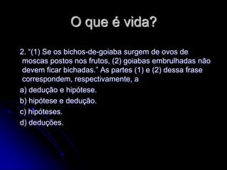 O que é vida?

2. “(1) Se os bichos-de-goiaba surgem de ovos de
 moscas postos nos frutos, (2) goiabas embrulhadas não
 devem ficar bichadas.” As partes (1) e (2) dessa frase
 correspondem, respectivamente, a
a) dedução e hipótese.
b) hipótese e dedução.
c) hipóteses.
d) deduções.
 