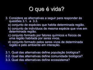 O que é vida?
3. Considere as alternativas a seguir para responder às
   questões 3.1. a 3.3.
  a) conjunto de espécies que habita determinada região.
  b) conjunto de indivíduos de mesma espécie que vive em
   determinada região.
  c) conjunto formado por fatores químicos e físicos de
   uma região habitada por seres vivos.
  d) conjunto formado pelos seres vivos de determinada
   região e pelo ambiente em interação.

3.1. Qual das alternativas define população biológica?
3.2. Qual das alternativas define comunidade biológica?
3.3. Qual das alternativas define ecossistema?
 