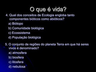 O que é vida?
4. Qual dos conceitos de Ecologia engloba tanto
   componentes bióticos como abióticos?
  a) Biótopo
  b) Comunidade biológica
  c) Ecossistema
  d) População biológica

5. O conjunto de regiões do planeta Terra em que há seres
   vivos é denominado?
   a) atmosfera
   b) biosfera
   c) litosfera
   d) nebulosa
 