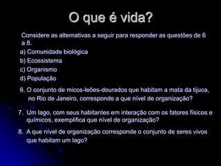 O que é vida?
Considere as alternativas a seguir para responder as questões de 6
 a 8.
a) Comunidade biológica
b) Ecossistema
c) Organismo
d) População
6. O conjunto de micos-leões-dourados que habitam a mata da tijuca,
   no Rio de Janeiro, corresponde a que nível de organização?

7. Um lago, com seus habitantes em interação com os fatores físicos e
   químicos, exemplifica que nível de organização?
8. A que nível de organização corresponde o conjunto de seres vivos
   que habitam um lago?
 