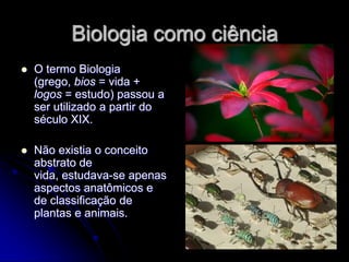 Biologia como ciência
   O termo Biologia
    (grego, bios = vida +
    logos = estudo) passou a
    ser utilizado a partir do
    século XIX.

   Não existia o conceito
    abstrato de
    vida, estudava-se apenas
    aspectos anatômicos e
    de classificação de
    plantas e animais.
 