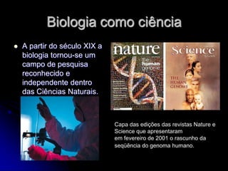 Biologia como ciência
   A partir do século XIX a
    biologia tornou-se um
    campo de pesquisa
    reconhecido e
    independente dentro
    das Ciências Naturais.



                               Capa das edições das revistas Nature e
                               Science que apresentaram
                               em fevereiro de 2001 o rascunho da
                               seqüência do genoma humano.
 