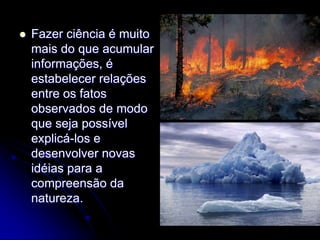    Fazer ciência é muito
    mais do que acumular
    informações, é
    estabelecer relações
    entre os fatos
    observados de modo
    que seja possível
    explicá-los e
    desenvolver novas
    idéias para a
    compreensão da
    natureza.
 
