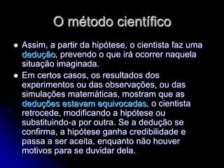 O método científico
   Assim, a partir da hipótese, o cientista faz uma
    dedução, prevendo o que irá ocorrer naquela
    situação imaginada.
   Em certos casos, os resultados dos
    experimentos ou das observações, ou das
    simulações matemáticas, mostram que as
    deduções estavam equivocadas, o cientista
    retrocede, modificando a hipótese ou
    substituindo-a por outra. Se a dedução se
    confirma, a hipótese ganha credibilidade e
    passa a ser aceita, enquanto não houver
    motivos para se duvidar dela.
 