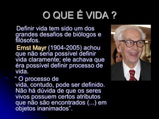 O QUE É VIDA ?
 Definir vida tem sido um dos
grandes desafios de biólogos e
filósofos.
 Ernst Mayr (1904-2005) achou
que não seria possível definir
vida claramente; ele achava que
éra possível definir processo de
vida.
“ O processo de
vida, contudo, pode ser definido.
Não há dúvida de que os seres
vivos possuem certos atributos
que não são encontrados (...) em
objetos inanimados”.
 