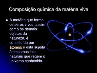 Composição química da matéria viva

   A matéria que forma
    os seres vivos, assim
    como os demais
    objetos da
    natureza, é
    constituído por
    átomos e está sujeita
    às mesmas leis
    naturais que regem o
    universo conhecido.
 