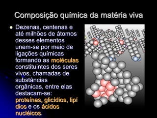 Composição química da matéria viva
   Dezenas, centenas e
    até milhões de átomos
    desses elementos
    unem-se por meio de
    ligações químicas
    formando as moléculas
    constituintes dos seres
    vivos, chamadas de
    substâncias
    orgânicas, entre elas
    destacam-se:
    proteínas, glicídios, lipí
    dios e os ácidos
    nucléicos.
 