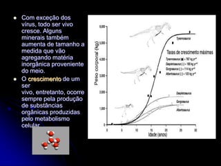    Com exceção dos
    vírus, todo ser vivo
    cresce. Alguns
    minerais também
    aumenta de tamanho a
    medida que vão
    agregando matéria
    inorgânica proveniente
    do meio.
   O crescimento de um
    ser
    vivo, entretanto, ocorre
    sempre pela produção
    de substâncias
    orgânicas produzidas
    pelo metabolismo
    celular.
 