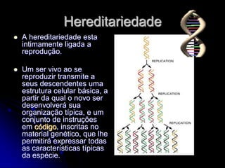 Hereditariedade
   A hereditariedade esta
    intimamente ligada a
    reprodução.

   Um ser vivo ao se
    reproduzir transmite a
    seus descendentes uma
    estrutura celular básica, a
    partir da qual o novo ser
    desenvolverá sua
    organização típica, e um
    conjunto de instruções
    em código, inscritas no
    material genético, que lhe
    permitirá expressar todas
    as características típicas
    da espécie.
 
