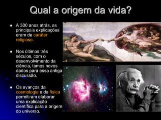 Qual a origem da vida?
   A 300 anos atrás, as
    principais explicações
    eram de caráter
    religioso.

   Nos últimos três
    séculos, com o
    desenvolvimento da
    ciência, temos novos
    dados para essa antiga
    discussão.

   Os avanços da
    cosmologia e da física
    permitiram elaborar
    uma explicação
    científica para a origem
    do universo.
 