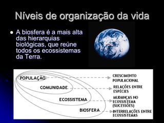 Níveis de organização da vida
   A biosfera é a mais alta
    das hierarquias
    biológicas, que reúne
    todos os ecossistemas
    da Terra.
 