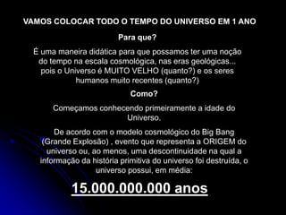 VAMOS COLOCAR TODO O TEMPO DO UNIVERSO EM 1 ANO
                         Para que?
  É uma maneira didática para que possamos ter uma noção
   do tempo na escala cosmológica, nas eras geológicas...
    pois o Universo é MUITO VELHO (quanto?) e os seres
              humanos muito recentes (quanto?)
                             Como?
       Começamos conhecendo primeiramente a idade do
                       Universo.
       De acordo com o modelo cosmológico do Big Bang
    (Grande Explosão) , evento que representa a ORIGEM do
     universo ou, ao menos, uma descontinuidade na qual a
   informação da história primitiva do universo foi destruída, o
                   universo possui, em média:

            15.000.000.000 anos
 