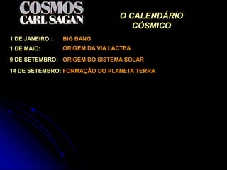 O CALENDÁRIO
                                    CÓSMICO
1 DE JANEIRO :   BIG BANG
1 DE MAIO:       ORIGEM DA VIA LÁCTEA

9 DE SETEMBRO: ORIGEM DO SISTEMA SOLAR

14 DE SETEMBRO: FORMAÇÃO DO PLANETA TERRA
 