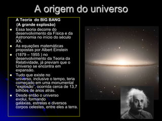 A origem do universo
    A Teoria do BIG BANG
    (A grande explosão)
   Essa teoria decorre do
    desenvolvimento da Física e da
    Astronomia no início do século
    XX.
   As equações matemáticas
    propostas por Albert Einstein
   (1879 – 1955 ) no
    desenvolvimento da Teoria da
    Relatividade, já previam que o
    Universo se encontra em
    expansão.
   Tudo que existe no
    universo, inclusive o tempo, teria
    começado em uma monumental
    “explosão”, ocorrida cerca de 13,7
    bilhões de anos atrás.
   Desde então o universo
    evolui, formando
    galáxias, estrelas e diversos
    corpos celestes, entre eles a terra.
 