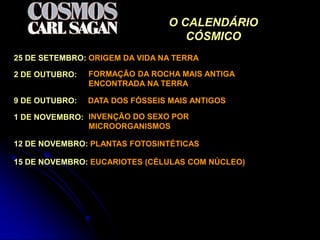 O CALENDÁRIO
                                   CÓSMICO
25 DE SETEMBRO: ORIGEM DA VIDA NA TERRA

2 DE OUTUBRO:   FORMAÇÃO DA ROCHA MAIS ANTIGA
                ENCONTRADA NA TERRA

9 DE OUTUBRO:   DATA DOS FÓSSEIS MAIS ANTIGOS

1 DE NOVEMBRO: INVENÇÃO DO SEXO POR
               MICROORGANISMOS

12 DE NOVEMBRO: PLANTAS FOTOSINTÉTICAS

15 DE NOVEMBRO: EUCARIOTES (CÉLULAS COM NÚCLEO)
 